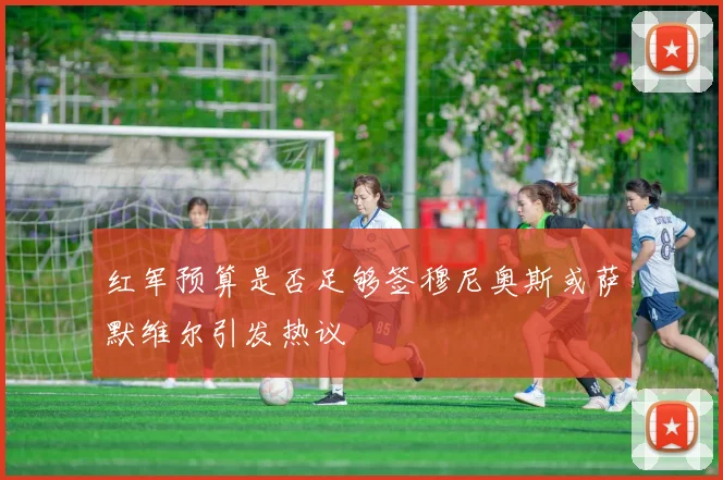 红军预算是否足够签穆尼奥斯或萨默维尔引发热议