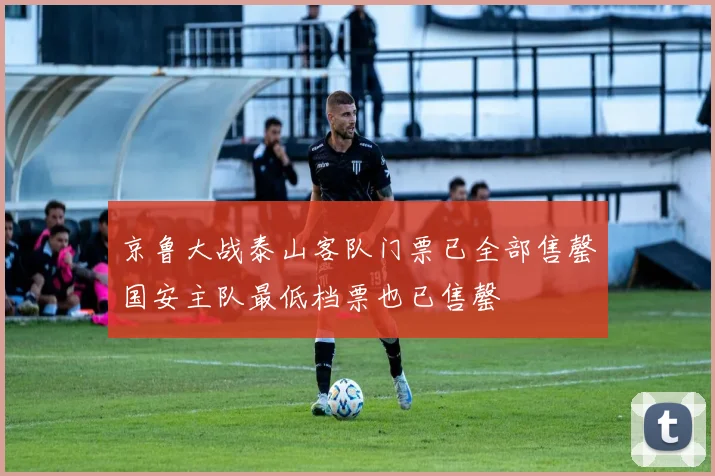 京鲁大战泰山客队门票已全部售罄国安主队最低档票也已售罄