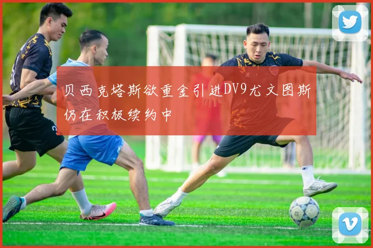 贝西克塔斯欲重金引进DV9尤文图斯仍在积极续约中