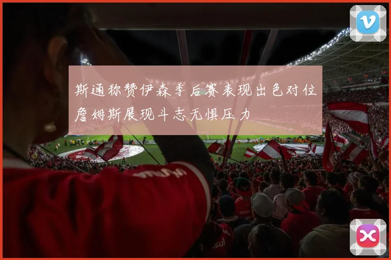 斯通称赞伊森季后赛表现出色对位詹姆斯展现斗志无惧压力