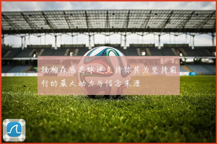 杨瀚森感恩球迷支持称其为坚持前行的最大动力与信念来源