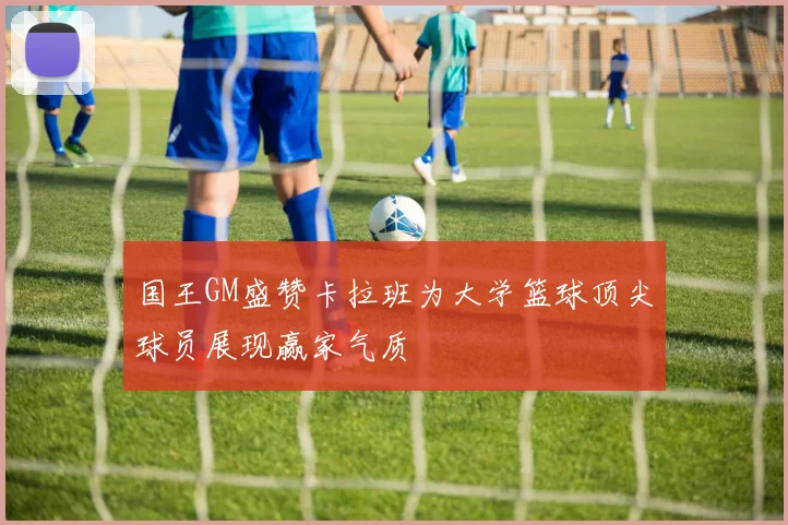 国王GM盛赞卡拉班为大学篮球顶尖球员展现赢家气质