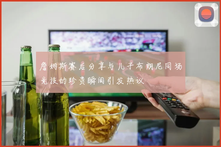 詹姆斯赛后分享与儿子布朗尼同场竞技的珍贵瞬间引发热议