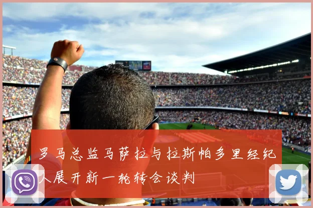 罗马总监马萨拉与拉斯帕多里经纪人展开新一轮转会谈判