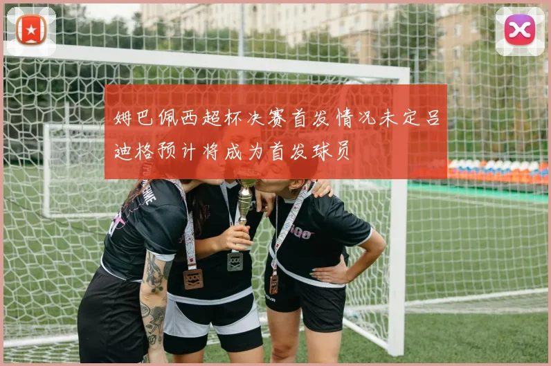 姆巴佩西超杯决赛首发情况未定吕迪格预计将成为首发球员