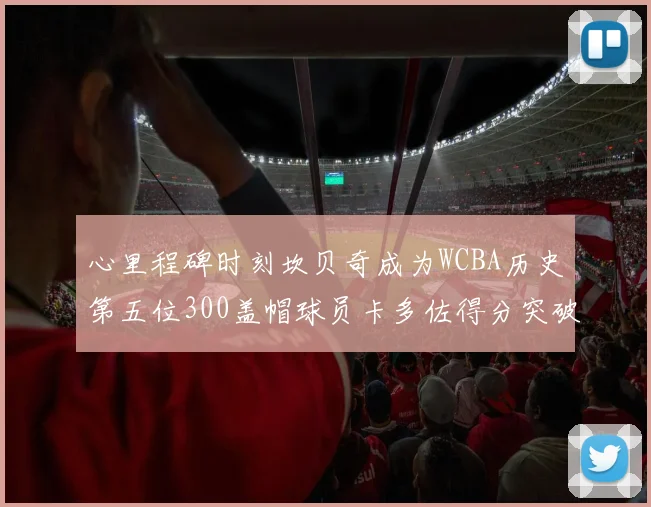 心里程碑时刻坎贝奇成为WCBA历史第五位300盖帽球员卡多佐得分突破1000大关