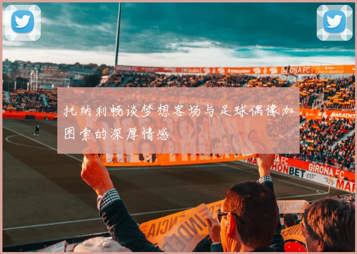 托纳利畅谈梦想客场与足球偶像加图索的深厚情感