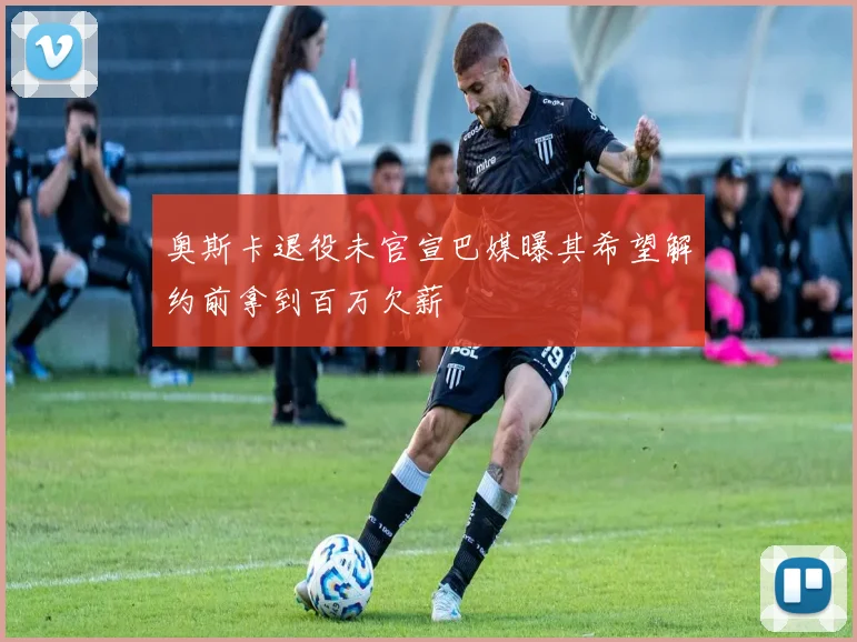 奥斯卡退役未官宣巴媒曝其希望解约前拿到百万欠薪