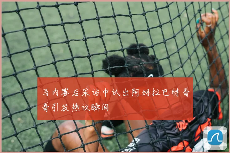 马内赛后采访中认出阿姆拉巴特哥哥引发热议瞬间