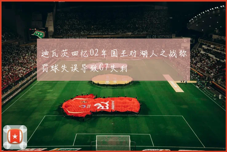 迪瓦茨回忆02年国王对湖人之战称罚球失误导致G7失利