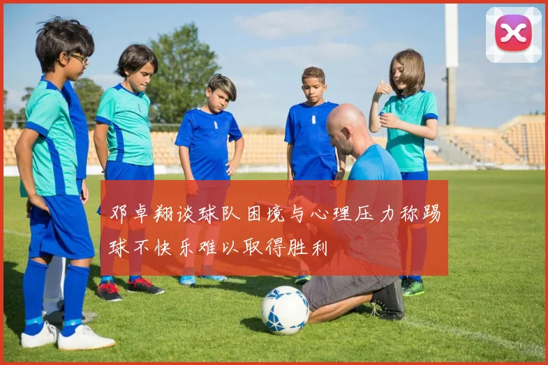 邓卓翔谈球队困境与心理压力称踢球不快乐难以取得胜利