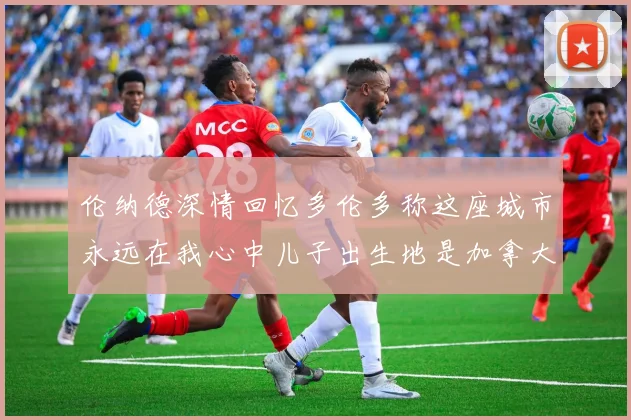 伦纳德深情回忆多伦多称这座城市永远在我心中儿子出生地是加拿大