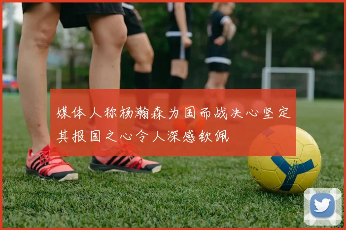 媒体人称杨瀚森为国而战决心坚定其报国之心令人深感钦佩