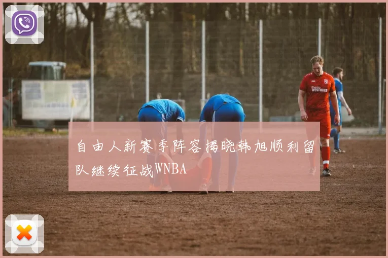 自由人新赛季阵容揭晓韩旭顺利留队继续征战WNBA